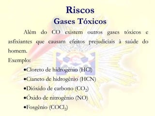 Além do CO existem outros gases tóxicos e
asfixiantes que causam efeitos prejudiciais à saúde do
homem.
Exemplo:
Cloreto de hidrogênio (HCl)
Cianeto de hidrogênio (HCN)
Dióxido de carbono (CO2)
Óxido de nitrogênio (NO)
Fosgênio (COCl2)
Riscos
Gases Tóxicos
 