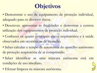 Objetivos
• Demonstrar o uso de equipamento de proteção individual,
adequado para os diversos riscos.
• Descrever, apresentar as finalidades e demostrar a correta
utilização dos equipamentos de proteção individual.
• Conhecer os quatro principais riscos respiratórios e à saúde
observados em ocorrências de incêndio.
• Saber calcular o tempo de autonomia do aparelho autônomo
de proteção respiratória de ar comprimido.
• Saber identificar se uma máscara autônoma está em
condições de uso imediato.
• Efetuar limpeza na máscara autônoma.
 