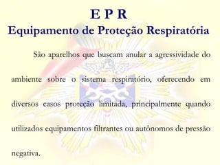 São aparelhos que buscam anular a agressividade do
ambiente sobre o sistema respiratório, oferecendo em
diversos casos proteção limitada, principalmente quando
utilizados equipamentos filtrantes ou autônomos de pressão
negativa.
E P R
Equipamento de Proteção Respiratória
 