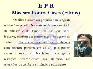 Os filtros devem ser próprios para o agente
nocivo à respiração. Necessitam de controle rígido
da validade e do tempo em uso, que varia,
inclusive, conforme a concentração do agente no
ambiente. Não devem ser utilizados em ambientes
com pequena porcentagem de O2, pois podem
causar a morte do bombeiro. Estas graves
restrições desaconselham sua utilização nas
operações de combate a incêndio e salvamento.
E P R
Máscara Contra Gases (Filtros)
 