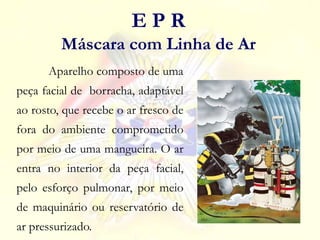 Aparelho composto de uma
peça facial de borracha, adaptável
ao rosto, que recebe o ar fresco de
fora do ambiente comprometido
por meio de uma mangueira. O ar
entra no interior da peça facial,
pelo esforço pulmonar, por meio
de maquinário ou reservatório de
ar pressurizado.
E P R
Máscara com Linha de Ar
 