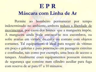 Permite ao bombeiro permanecer por tempo
indeterminado no ambiente, embora reduza a liberdade de
movimentos, por causa dos limites que a mangueira impõe.
A mangueira ainda pode enroscar-se nos escombros, ou
sofre avarias em virtude do calor ou contato com objetos
cortantes. Tal equipamento é ideal para resgate de vítimas
em poço e galerias e para penetração em passagens estreitas
e confinadas, tais como por exemplo, uma boca de acesso a
tanques. Atualmente esses equipamentos possuem sistema
de segurança que consiste num cilindro auxiliar para fuga
com reserva de ar para 07 a 10 minutos.
E P R
Máscara com Linha de Ar
 