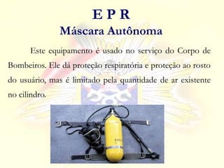 Este equipamento é usado no serviço do Corpo de
Bombeiros. Ele dá proteção respiratória e proteção ao rosto
do usuário, mas é limitado pela quantidade de ar existente
no cilindro.
E P R
Máscara Autônoma
 