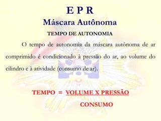 O tempo de autonomia da máscara autônoma de ar
comprimido é condicionado à pressão do ar, ao volume do
cilindro e à atividade (consumo de ar).
TEMPO = VOLUME X PRESSÃO
CONSUMO
TEMPO DE AUTONOMIA
E P R
Máscara Autônoma
 