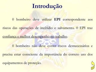 0 bombeiro deve utilizar EPI correspondente aos
riscos das operações de incêndio e salvamento. 0 EPI traz
confiança e melhor desempenho no trabalho.
0 bombeiro não deve correr riscos desnecessários e
precisa estar consciente da importância do correto uso dos
equipamentos de proteção.
Introdução
 