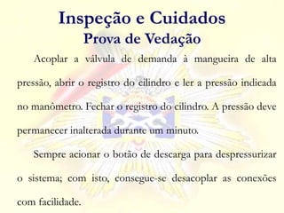 Inspeção e Cuidados
Prova de Vedação
Acoplar a válvula de demanda à mangueira de alta
pressão, abrir o registro do cilindro e ler a pressão indicada
no manômetro. Fechar o registro do cilindro. A pressão deve
permanecer inalterada durante um minuto.
Sempre acionar o botão de descarga para despressurizar
o sistema; com isto, consegue-se desacoplar as conexões
com facilidade.
 