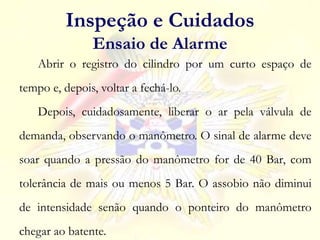 Abrir o registro do cilindro por um curto espaço de
tempo e, depois, voltar a fechá-lo.
Depois, cuidadosamente, liberar o ar pela válvula de
demanda, observando o manômetro. O sinal de alarme deve
soar quando a pressão do manômetro for de 40 Bar, com
tolerância de mais ou menos 5 Bar. O assobio não diminui
de intensidade senão quando o ponteiro do manômetro
chegar ao batente.
Inspeção e Cuidados
Ensaio de Alarme
 
