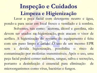 Lavar a peça facial com detergente neutro e água,
pondo-a para secar em local fresco e ventilado e à sombra.
Solventes, tais como acetona, álcool e gasolina, não
devem ser usados na higienização, pois atacam o visor de
acrílico. A higienização do restante do equipamento é feita
com um pano limpo e úmido. O uso de um mesmo EPR
sem a devida higienização, possibilita o risco de
contaminação por moléstias transmissíveis. Após o uso, uma
peça facial poderá conter sudorese, sangue, saliva e secreções,
portanto a desinfecção é essencial para eliminação de
microorganismos como vírus, bactérias e fungos.
Inspeção e Cuidados
Limpeza e Higienização
 