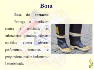Bota de borracha
Protege o bombeiro
contra a umidade, as
substancias químicas, alguns
modelos contra objetos
perfurantes, cortantes, e
proporciona maior isolamento
à eletricidade.
Bota
 