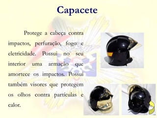 Protege a cabeça contra
impactos, perfuração, fogo e
eletricidade. Possui no seu
interior uma armação que
amortece os impactos. Possui
também visores que protegem
os olhos contra partículas e
calor.
Capacete
 