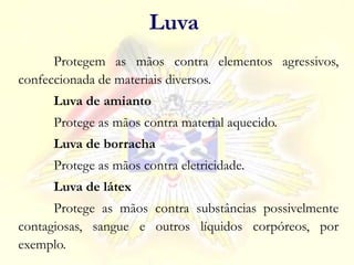Protegem as mãos contra elementos agressivos,
confeccionada de materiais diversos.
Luva de amianto
Protege as mãos contra material aquecido.
Luva de borracha
Protege as mãos contra eletricidade.
Luva de látex
Protege as mãos contra substâncias possivelmente
contagiosas, sangue e outros líquidos corpóreos, por
exemplo.
Luva
 