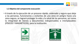 1.2 Objetivo del componente evacuación
•
• A través de la ejecución de un proceso rápido, ordenado y seguro que aleje
a las personas, funcionarios y visitantes de una zona en peligro hacia una
zona segura, se logrará proteger la vida y la salud de las personas, así como
la integridad de bienes y documentos indispensables e irremplazables
(FÍSICOS Y MAGNÉTICOS), para la Institución.
 