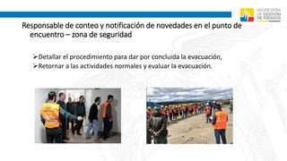 Responsable de conteo y notificación de novedades en el punto de
encuentro – zona de seguridad
Detallar el procedimiento para dar por concluida la evacuación,
Retornar a las actividades normales y evaluar la evacuación.
 