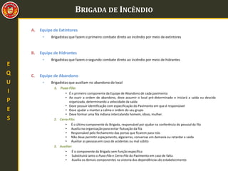 BRIGADA DE INCÊNDIO
E
Q
U
I
P
E
S
A. Equipe de Extintores
• Brigadistas que fazem o primeiro combate direto ao incêndio por meio de extintores
B. Equipe de Hidrantes
• Brigadistas que fazem o segundo combate direto ao incêndio por meio de hidrantes
C. Equipe de Abandono
• Brigadistas que auxiliam no abandono do local
1. Puxa-Fila:
• É o primeiro componente da Equipe de Abandono de cada pavimento
• Ao ouvir a ordem de abandono, deve assumir o local pré-determinado e iniciará a saída ou descida
organizada, determinando a velocidade da saída
• Deve possuir identificação com especificação do Pavimento em que é responsável
• Deve ajudar a manter a calma e ordem do seu grupo
• Deve formar uma fila indiana intercalando homem, idoso, mulher.
2. Cerra-Fila:
• É o último componente da Brigada, responsável por ajudar na conferência do pessoal da fila
• Auxilia na organização para evitar flutuação da fila
• Responsável pelo fechamento das portas que ficarem para trás
• Não deve permitir espaçamento, algazarras, conversas em demasia ou retardar a saída
• Auxiliar as pessoas em caso de acidentes ou mal súbito
3. Auxiliar:
• É o componente da Brigada sem função específica
• Substituirá tanto o Puxa-Fila e Cerra-Fila do Pavimento em caso de falta
• Auxilia os demais componentes na vistoria das dependências do estabelecimento
 