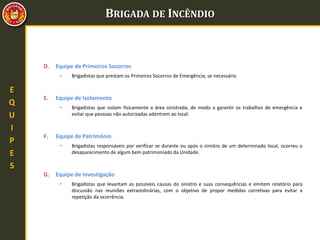 BRIGADA DE INCÊNDIO
E
Q
U
I
P
E
S
D. Equipe de Primeiros Socorros
• Brigadistas que prestam os Primeiros Socorros de Emergência, se necessário
E. Equipe de Isolamento
• Brigadistas que isolam fisicamente a área sinistrada, de modo a garantir os trabalhos de emergência e
evitar que pessoas não autorizadas adentrem ao local.
F. Equipe de Patrimônio
• Brigadistas responsáveis por verificar se durante ou após o sinistro de um determinado local, ocorreu o
desaparecimento de algum bem patrimoniado da Unidade.
G. Equipe de Investigação
• Brigadistas que levantam as possíveis causas do sinistro e suas consequências e emitem relatório para
discussão nas reuniões extraordinárias, com o objetivo de propor medidas corretivas para evitar a
repetição da ocorrência.
 