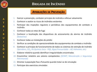 BRIGADA DE INCÊNDIO
A
T
R
I
B
U
I
Ç
Õ
E
S
1. Exercer a prevenção, combater princípio de incêndio e efetuar salvamento
2. Conhecer e avaliar os riscos de incêndios existentes
3. Participar das inspeções regulares e periódicas dos equipamentos de combate a
incêndio
4. Conhecer todas as rotas de fuga
5. Conhecer a localização dos dispositivos de acionamento do alarme de incêndio
(botoeiras)
6. Conhecer todas as instalações do prédio
7. Verificar as condições de operacionalidade dos equipamentos de combate a incêndio
8. Conhecer o princípio de funcionamento de todos os sistemas de extinção de incêndio
(Sprinklers, CO2, Pó Químico Seco - PQS, Água Pressurizada – AP, Hidrantes, etc)
9. Elaborar relatório quando identificar irregularidades encontradas
10. Encaminhar relatório aos setores competentes (SESMT, Manutenção e Segurança
Patrimonial)
11. Orientar à população fixa e flutuante quando tratar-se de simulação
12. Participar dos exercícios simulados
ATRIBUIÇÕES DE PREVENÇÃO
 