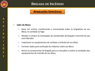 BRIGADA DE INCÊNDIO
A
T
R
I
B
U
I
Ç
Õ
E
S
• Líder de Bloco
1. Atuar em sinistro, coordenando e comandando todos os brigadistas do seu
Bloco, no combate ao fogo
2. Receber e cumprir as orientações do coordenador da Brigada e transmiti-las aos
seus liderados
3. Inspecionar os equipamentos de combate a incêndio do seu Bloco
4. Fornecer dados para confecção de relatórios sobre seu Bloco
5. Reunir os componentes da Brigada para as instruções e avaliar as condições dos
equipamentos de incêndio do seu Bloco
ATRIBUIÇÕES ESPECÍFICAS
 