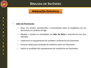 BRIGADA DE INCÊNDIO
A
T
R
I
B
U
I
Ç
Õ
E
S
• Líder de Pavimento
1. Atuar em sinistro, coordenando e comandando todos os brigadistas do seu
Pavimento, no combate ao fogo
2. Receber e cumprir as orientações do Líder do Bloco e transmiti-las aos seus
liderados
3. Inspecionar os equipamentos de combate a incêndio do seu Pavimento
4. Fornecer dados para confecção de relatórios sobre seu Pavimento
5. Avaliar as condições dos equipamentos de incêndio do seu Pavimento
ATRIBUIÇÕES ESPECÍFICAS
 