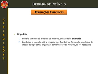 BRIGADA DE INCÊNDIO
A
T
R
I
B
U
I
Ç
Õ
E
S
• Brigadista
1. Iniciar o combate ao principio de incêndio, utilizando os extintores
2. Combater o incêndio até a chegada dos Bombeiros, formando uma linha de
ataque ao fogo com 3 brigadistas para utilização do hidrante, se for necessário
ATRIBUIÇÕES ESPECÍFICAS
 