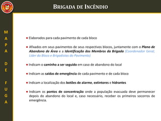 BRIGADA DE INCÊNDIO
M
A
P
A
D
E
F
U
G
A
● Elaborados para cada pavimento de cada bloco
● Indicam o caminho a ser seguido em caso de abandono do local
● Indicam as saídas de emergência de cada pavimento e de cada bloco
● Indicam a localização dos botões de alarme, extintores e hidrantes
● Indicam os pontos de concentração onde a população evacuada deve permanecer
depois do abandono do local e, caso necessário, receber os primeiros socorros de
emergência.
● Afixados em seus pavimentos de seus respectivos blocos, juntamente com o Plano de
Abandono de Área e a Identificação dos Membros da Brigada (Coordenador Geral,
Líder do Bloco e Brigadistas do Pavimento)
 