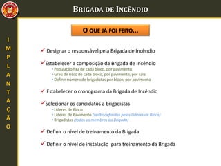 BRIGADA DE INCÊNDIO
 Designar o responsável pela Brigada de Incêndio
O QUE JÁ FOI FEITO...
Estabelecer a composição da Brigada de Incêndio
• População fixa de cada bloco, por pavimento
• Grau de risco de cada bloco, por pavimento, por sala
• Definir número de brigadistas por bloco, por pavimento
 Estabelecer o cronograma da Brigada de Incêndio
Selecionar os candidatos a brigadistas
• Líderes de Bloco
• Líderes de Pavimento (serão definidos pelos Líderes de Bloco)
• Brigadistas (todos os membros da Brigada)
 Definir o nível de treinamento da Brigada
 Definir o nível de instalação para treinamento da Brigada
I
M
P
L
A
N
T
A
Ç
Ã
O
 