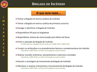 BRIGADA DE INCÊNDIO
● Treinar a Brigada em teoria e prática de incêndio
O QUE FALTA FAZER...
● Treinar a Brigada em teoria e prática de primeiros socorros
● Divulgar e identificar a Brigada de Incêndio
● Emitir o atestado de Brigada de Incêndio
• Certificando que a Brigada está de acordo com a NBR 14276 e NBR 15219
I
M
P
L
A
N
T
A
Ç
Ã
O
● Disponibilizar EPI para os brigadistas
● Disponibilizar sistema de comunicação para líderes de bloco
● Cumprir as atribuições e os procedimentos básicos e complementares de incêndio
• Atendendo a NBR 14276 e ao Plano de Emergência contra Incêndio
● Realizar reuniões ordinárias, extraordinárias e exercícios simulados
• Atendendo a NBR 15219 e ao Plano de Emergência contra Incêndio
● Garantir a reciclagem do treinamento da Brigada de Incêndio
● Monitorar e analisar criticamente o funcionamento da Brigada de Incêndio
• Atendendo a NBR 14276 e ao Plano de Emergência contra Incêndio
 