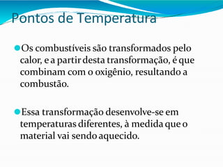 Pontos de Temperatura
⚫Os combustíveis são transformados pelo
calor, e a partirdesta transformação, é que
combinam com o oxigênio, resultando a
combustão.
⚫Essa transformação desenvolve-se em
temperaturas diferentes, à medidaque o
material vai sendo aquecido.
 