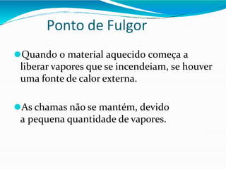 Ponto de Fulgor
⚫Quando o material aquecido começa a
liberar vapores que se incendeiam, se houver
uma fonte de calor externa.
⚫As chamas não se mantém, devido
a pequena quantidade de vapores.
 