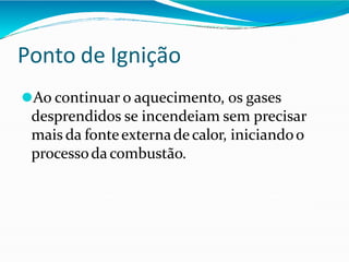 Ponto de Ignição
⚫Ao continuar o aquecimento, os gases
desprendidos se incendeiam sem precisar
mais da fonteexternadecalor, iniciandoo
processodacombustão.
 