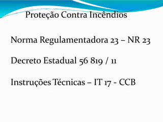 Proteção Contra Incêndios
Norma Regulamentadora 23 – NR 23
Decreto Estadual 56 819 / 11
Instruções Técnicas – IT 17 - CCB
 