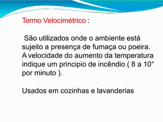 Termo Velocimétrico :
São utilizados onde o ambiente está
sujeito a presença de fumaça ou poeira.
A velocidade do aumento da temperatura
indique um principio de incêndio ( 8 a 10°
por minuto ).
Usados em cozinhas e lavanderias
 