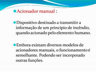 ⚫Acionador manual :
⚫Dispositivo destinado a transmitir a
informação de um princípio de incêndio,
quandoacionado peloelemento humano.
⚫Embora existam diversos modelos de
acionadores manuais, o funcionamentoé
semelhante. Podendo ser incorporado
outras funções.
 