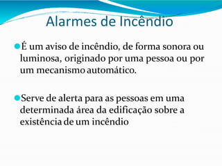 Alarmes de Incêndio
⚫É um aviso de incêndio, de forma sonora ou
luminosa, originado por uma pessoa ou por
um mecanismo automático.
⚫Serve de alerta para as pessoas em uma
determinada área da edificação sobre a
existênciade um incêndio
 