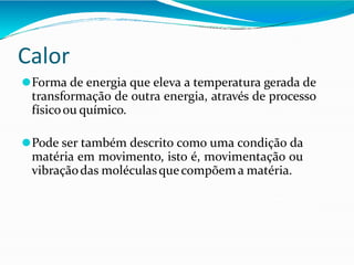 Calor
⚫Forma de energia que eleva a temperatura gerada de
transformação de outra energia, através de processo
físicoou químico.
⚫Pode ser também descrito como uma condição da
matéria em movimento, isto é, movimentação ou
vibraçãodas moléculasquecompõema matéria.
 