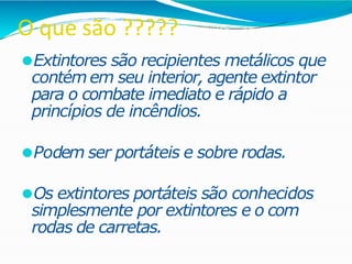 O que são ?????
⚫Extintores são recipientes metálicos que
contém em seu interior, agente extintor
para o combate imediato e rápido a
princípios de incêndios.
⚫Podem ser portáteis e sobre rodas.
⚫Os extintores portáteis são conhecidos
simplesmente por extintores e o com
rodas de carretas.
 