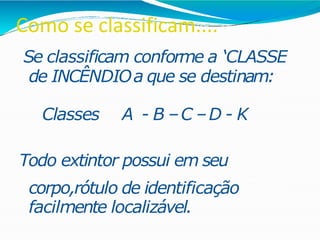 Como se classificam....
Se classificam conforme a ‘CLASSE
de INCÊNDIOa que se destinam:
Classes A - B –C –D - K
Todo extintor possui em seu
corpo,rótulo de identificação
facilmente localizável.
 