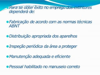 ⚫Para se obter êxito no emprego dos extintores
dependerá de:
⚫Fabricação de acordo com as normas técnicas
ABNT
⚫Distribuição apropriada dos aparelhos
⚫Inspeção periódica da área a proteger
⚫Manutenção adequada e eficiente
⚫Pessoal habilitado no manuseio correto
 