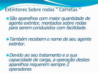 Extintores Sobre rodas “ Carretas “
⚫São aparelhos com maior quantidade de
agente extintor, montados sobre rodas
para serem conduzidos com facilidade.
⚫Também recebem o nome de seu agente
extintor.
⚫Devido ao seu tratamento e a sua
capacidade de carga, a operação destes
aparelhos requerem sempre 2
operadores
 