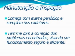 Manutenção e Inspeção
⚫Começa com exame periódico e
completo dos extintores.
⚫Termina com a correção dos
problemas encontrados, visando um
funcionamento seguro e eficiente.
 