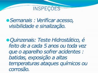 INSPEÇÕES
⚫Semanais : Verificar acesso,
visibilidade e sinalização.
⚫Quinzenais: Teste Hidrostático, é
feito de a cada 5 anos ou toda vez
que o aparelho sofrer acidentes :
batidas, exposição a altas
temperaturas ataques químicos ou
corrosão.
 