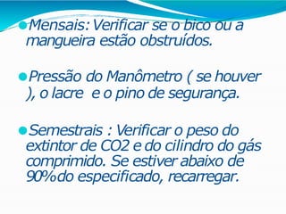 ⚫Mensais:Verificar se o bico ou a
mangueira estão obstruídos.
⚫Pressão do Manômetro ( se houver
), o lacre e o pino de segurança.
⚫Semestrais : Verificar o peso do
extintor de CO2 e do cilindro do gás
comprimido. Se estiver abaixo de
90%do especificado, recarregar.
 
