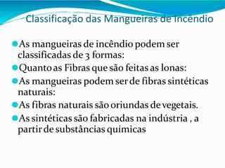 Classificação das Mangueiras de Incêndio
⚫As mangueiras de incêndio podem ser
classificadas de 3 formas:
⚫Quantoas Fibras que são feitas as lonas:
⚫As mangueiras podem serde fibras sintéticas
naturais:
⚫As fibras naturais sãooriundas devegetais.
⚫As sintéticas são fabricadas na indústria , a
partirde substâncias químicas
 