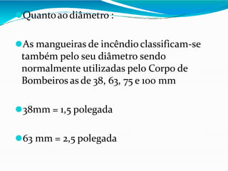 ⚫Quantoaodiâmetro :
⚫As mangueiras de incêndioclassificam-se
também pelo seu diâmetro sendo
normalmente utilizadas pelo Corpo de
Bombeiros as de 38, 63, 75 e 100 mm
⚫38mm = 1,5 polegada
⚫63 mm = 2,5 polegada
 