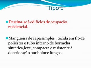 Tipo 1
⚫Destina-seàedifícios deocupação
residencial.
⚫Mangueira de capa simples , tecida em fio de
poliéster e tubo interno de borracha
sintética,leve, compacta e resistente à
deterioração por bolore fungos.
 