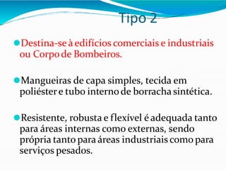 Tipo 2
⚫Destina-seàedifícios comerciais e industriais
ou Corpode Bombeiros.
⚫Mangueiras de capa simples, tecida em
poliéstere tubo internode borracha sintética.
⚫Resistente, robusta e flexível é adequada tanto
para áreas internas como externas, sendo
própria tanto para áreas industriais como para
serviços pesados.
 