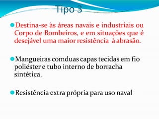 Tipo 3
⚫Destina-se às áreas navais e industriais ou
Corpo de Bombeiros, e em situações que é
desejável uma maiorresistência à abrasão.
⚫Mangueiras comduas capas tecidas em fio
poliéster e tubo interno de borracha
sintética.
⚫Resistência extra própria para uso naval
 