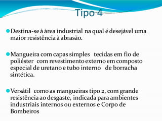 Tipo 4
⚫Destina-seà área industrial na qual édesejável uma
maior resistência à abrasão.
⚫Mangueira com capas simples tecidas em fio de
poliéster com revestimentoexternoem composto
especial de uretano e tubo interno de borracha
sintética.
⚫Versátil como as mangueiras tipo 2, com grande
resistênciaaodesgaste, indicada para ambientes
industriais internos ou externos e Corpo de
Bombeiros
 