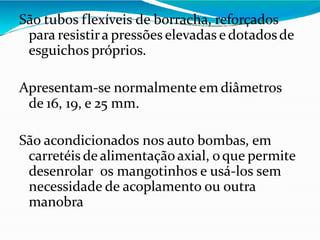 São tubos flexíveis de borracha, reforçados
para resistira pressões elevadas e dotadosde
esguichos próprios.
Apresentam-se normalmente em diâmetros
de 16, 19, e 25 mm.
São acondicionados nos auto bombas, em
carretéis de alimentação axial, oque permite
desenrolar os mangotinhos e usá-los sem
necessidade de acoplamento ou outra
manobra
 