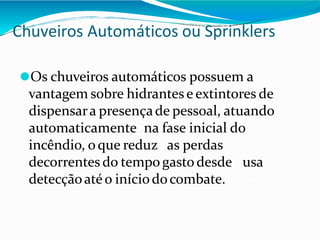 Chuveiros Automáticos ou Sprinklers
⚫Os chuveiros automáticos possuem a
vantagem sobre hidrantes e extintores de
dispensara presençade pessoal, atuando
automaticamente na fase inicial do
incêndio, oque reduz as perdas
decorrentes do tempogasto desde usa
detecçãoatéo iníciodocombate.
 