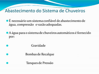 Abastecimento do Sistema de Chuveiros
⚫É necessário um sistemaconfiável de abastecimentode
água, compressão evazão adequadas.
⚫A água parao sistemade chuveirosautomáticos é fornecido
por:
⚫ Gravidade
⚫ Bombasde Recalque
⚫ Tanques de Pressão
 